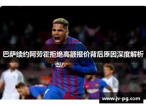 巴萨续约阿劳霍拒绝高额报价背后原因深度解析