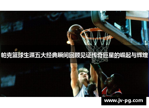 帕克篮球生涯五大经典瞬间回顾见证传奇巨星的崛起与辉煌