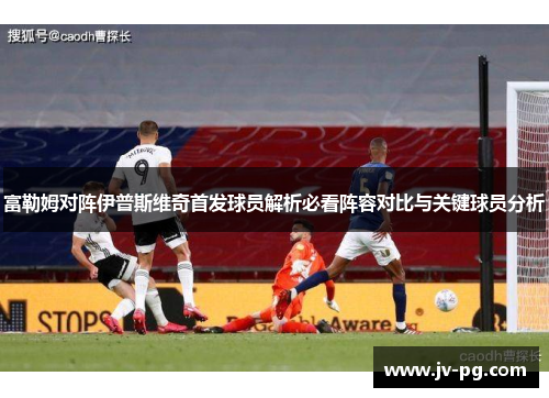 富勒姆对阵伊普斯维奇首发球员解析必看阵容对比与关键球员分析