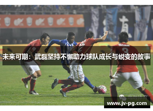 未来可期：武磊坚持不懈助力球队成长与蜕变的故事