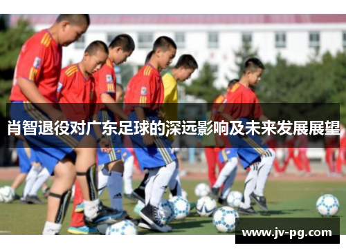 肖智退役对广东足球的深远影响及未来发展展望