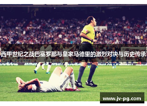 西甲世纪之战巴塞罗那与皇家马德里的激烈对决与历史传承