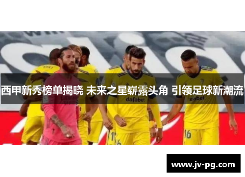 西甲新秀榜单揭晓 未来之星崭露头角 引领足球新潮流