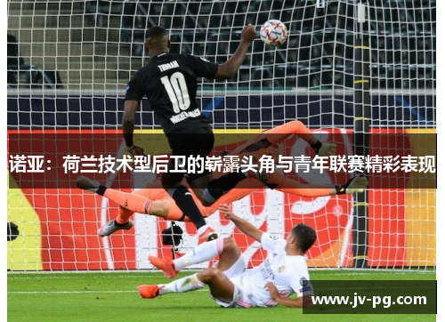 诺亚：荷兰技术型后卫的崭露头角与青年联赛精彩表现