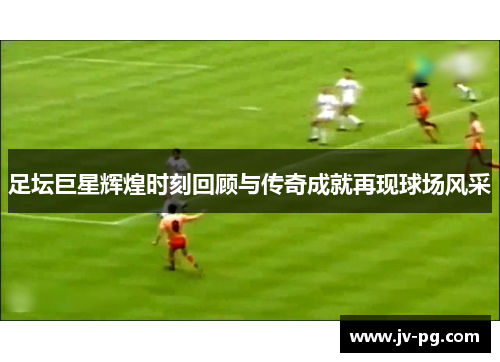 足坛巨星辉煌时刻回顾与传奇成就再现球场风采