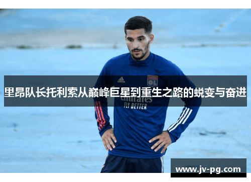里昂队长托利索从巅峰巨星到重生之路的蜕变与奋进
