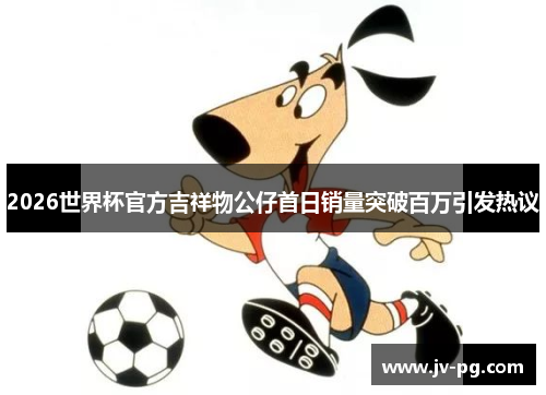 2026世界杯官方吉祥物公仔首日销量突破百万引发热议