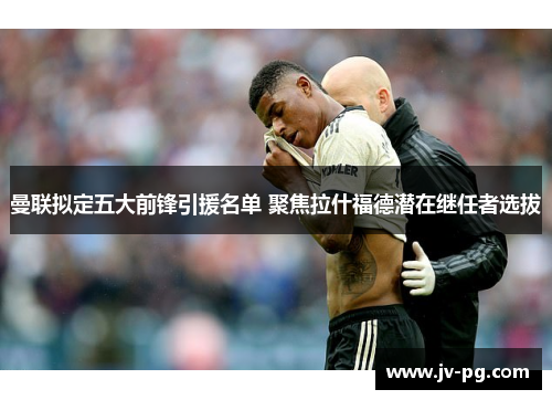 曼联拟定五大前锋引援名单 聚焦拉什福德潜在继任者选拔 曼联拟定五大前锋引援名单 聚焦拉什福德潜在继任者选拔