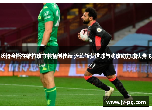 沃特金斯在维拉攻守兼备创佳绩 连续斩获进球与助攻助力球队腾飞 沃特金斯在维拉攻守兼备创佳绩 连续斩获进球与助攻助力球队腾飞