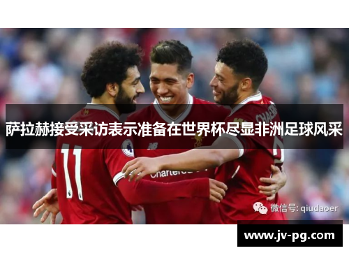 萨拉赫接受采访表示准备在世界杯尽显非洲足球风采 萨拉赫接受采访表示准备在世界杯尽显非洲足球风采
