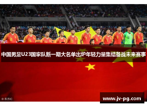 中国男足U23国家队新一期大名单出炉年轻力量集结备战未来赛事