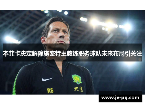 本菲卡决定解除施密特主教练职务球队未来布局引关注