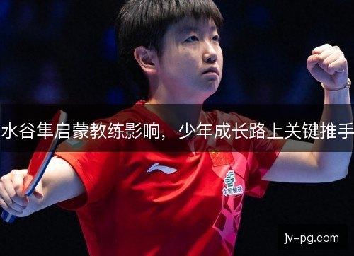 水谷隼启蒙教练影响，少年成长路上关键推手